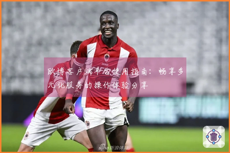 欧博客户端平台使用指南：畅享多元化服务的操作体验分享