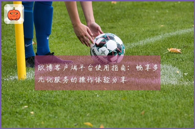 欧博客户端平台使用指南：畅享多元化服务的操作体验分享