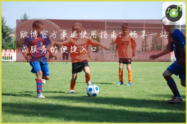 欧博官方渠道使用指南：畅享一站式服务的便捷入口